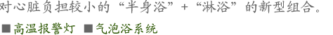 对心脏负担较小的“半身浴”+“淋浴”的新型组合。
■高温报警灯 ■气泡浴系统