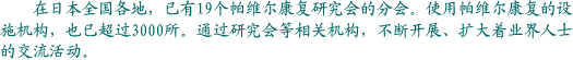 在日本全国各地，已有19个帕维尔康复研究会的分会。使用帕维尔康复的设施机构，也已超过3000所。通过研究会等相关机构，不断开展、扩大着业界人士的交流活动。