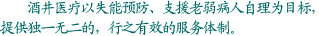 酒井医疗以失能预防、支援老弱病人自理为目标，提供独一无二的，行之有效的服务体制。